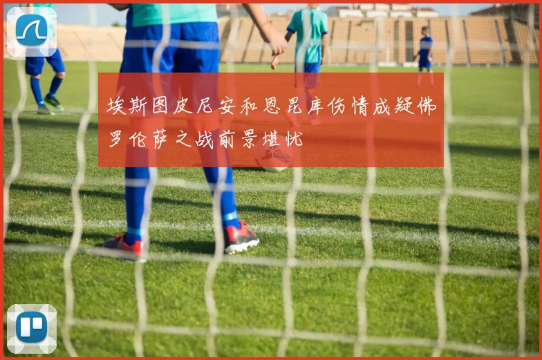 埃斯图皮尼安和恩昆库伤情成疑佛罗伦萨之战前景堪忧
