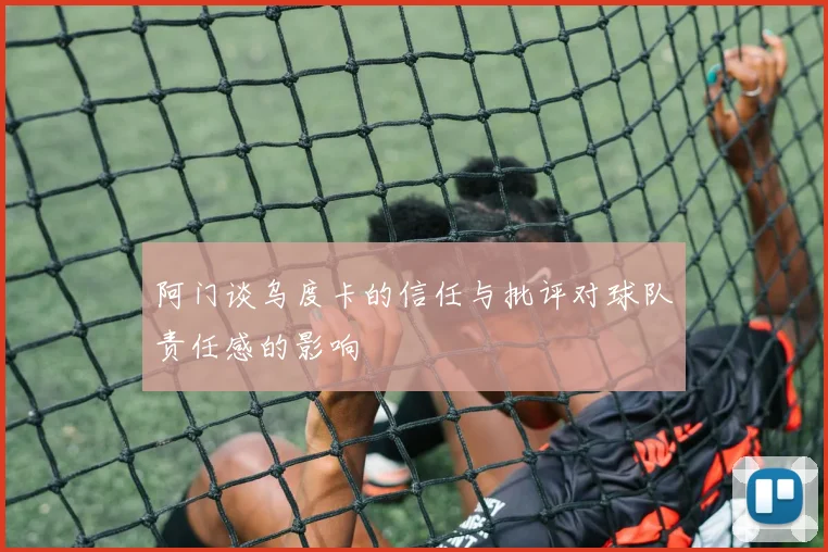 阿门谈乌度卡的信任与批评对球队责任感的影响