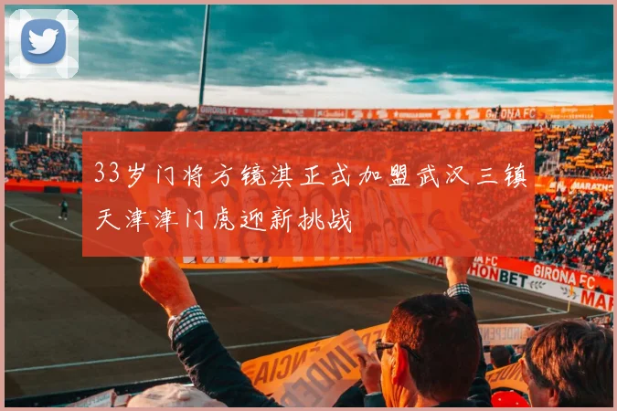 33岁门将方镜淇正式加盟武汉三镇天津津门虎迎新挑战
