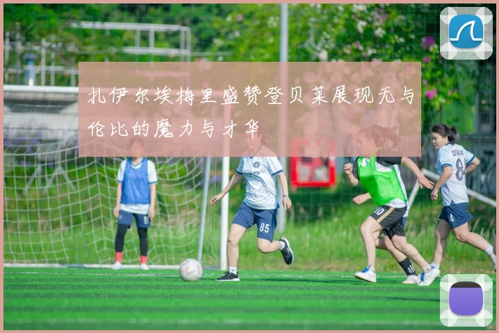 扎伊尔埃梅里盛赞登贝莱展现无与伦比的魔力与才华