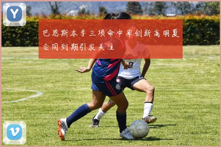 巴恩斯本季三项命中率创新高明夏合同到期引发关注
