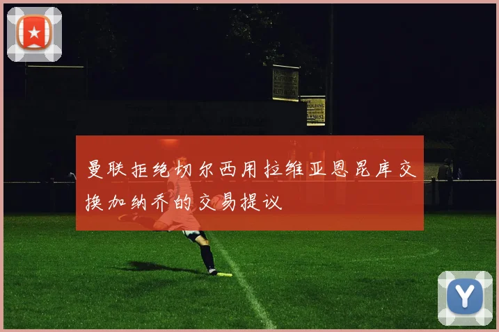 曼联拒绝切尔西用拉维亚恩昆库交换加纳乔的交易提议