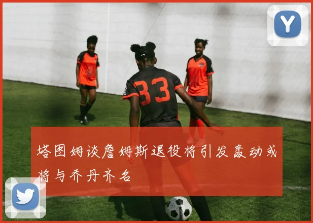 塔图姆谈詹姆斯退役将引发轰动或将与乔丹齐名