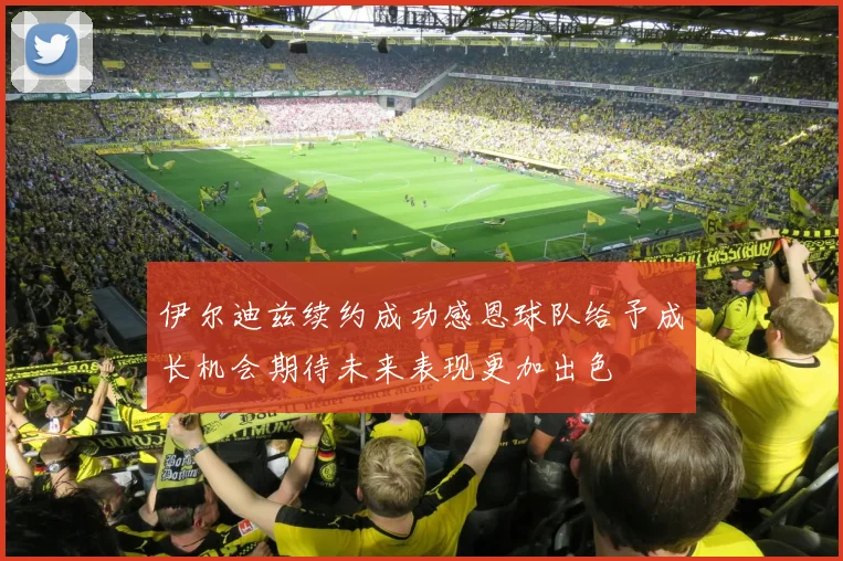 伊尔迪兹续约成功感恩球队给予成长机会期待未来表现更加出色