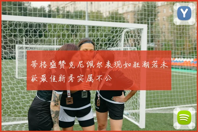 蒂格盛赞克尼佩尔表现如狂潮若未获最佳新秀实属不公