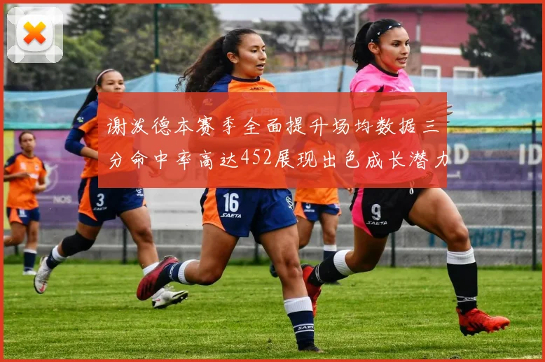 谢泼德本赛季全面提升场均数据三分命中率高达452展现出色成长潜力