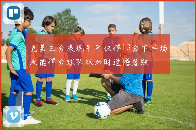 克莱三分表现平平仅得13分下半场未能得分球队双加时遗憾落败
