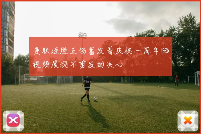 曼联连胜五场蓄发哥庆祝一周年晒视频展现不剪发的决心