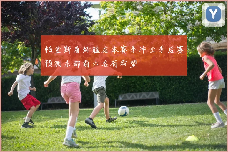 帕金斯看好猛龙本赛季冲击季后赛预测东部前六名有希望