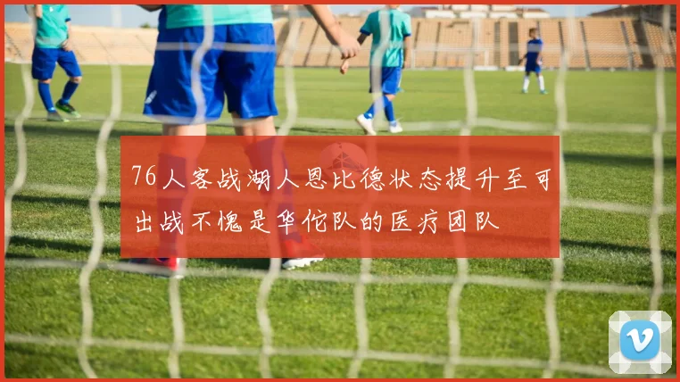 76人客战湖人恩比德状态提升至可出战不愧是华佗队的医疗团队