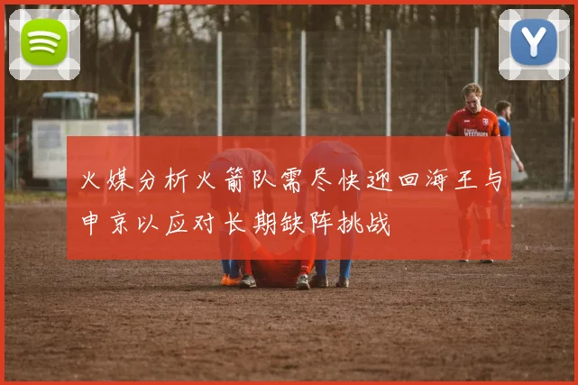 火媒分析火箭队需尽快迎回海王与申京以应对长期缺阵挑战